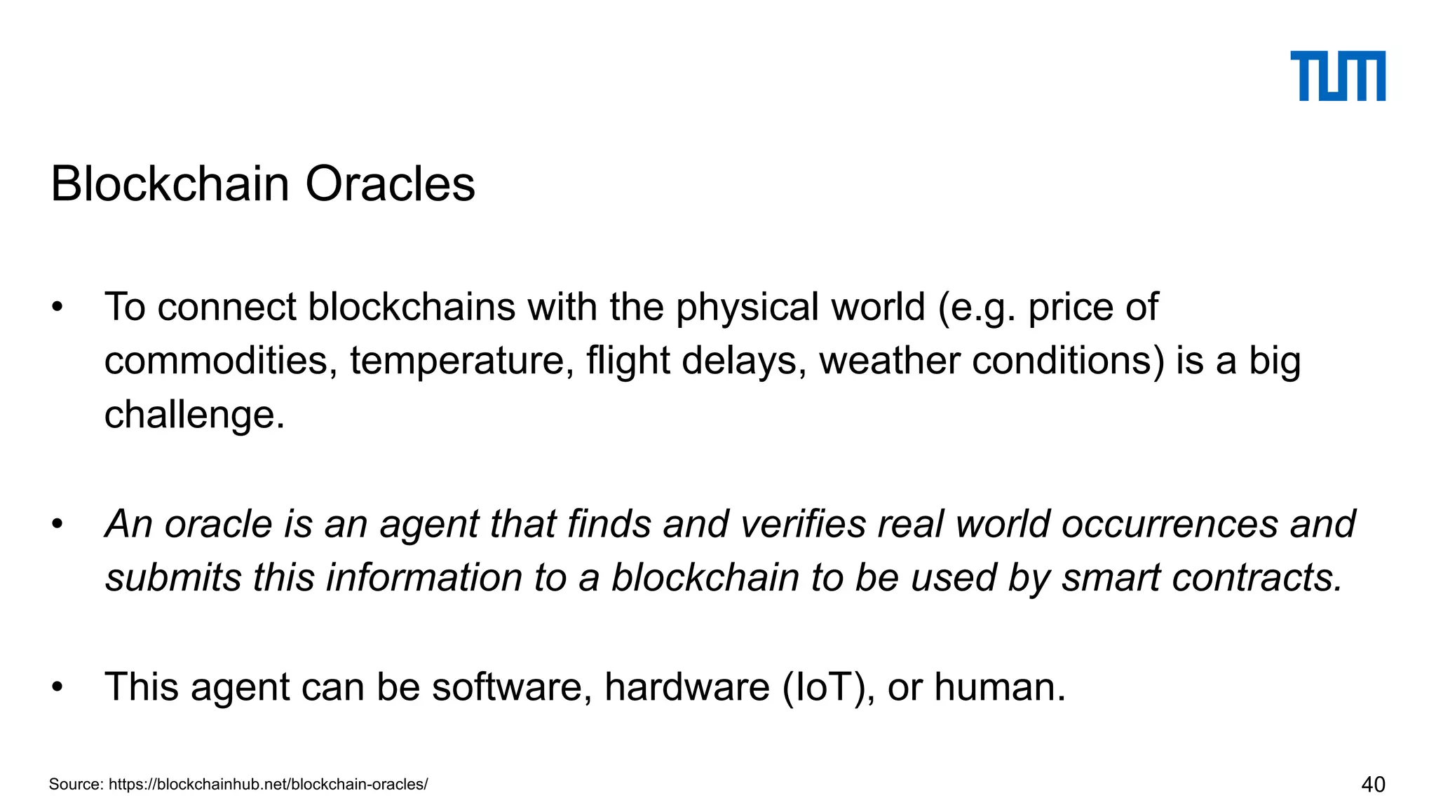 • To connect blockchains with the physical world (e.g. price of
commodities, temperature, flight delays, weather conditions) is a big
challenge.
• An oracle is an agent that finds and verifies real world occurrences and
submits this information to a blockchain to be used by smart contracts.
• This agent can be software, hardware (IoT), or human.
Blockchain Oracles
40Source: https://blockchainhub.net/blockchain-oracles/
 