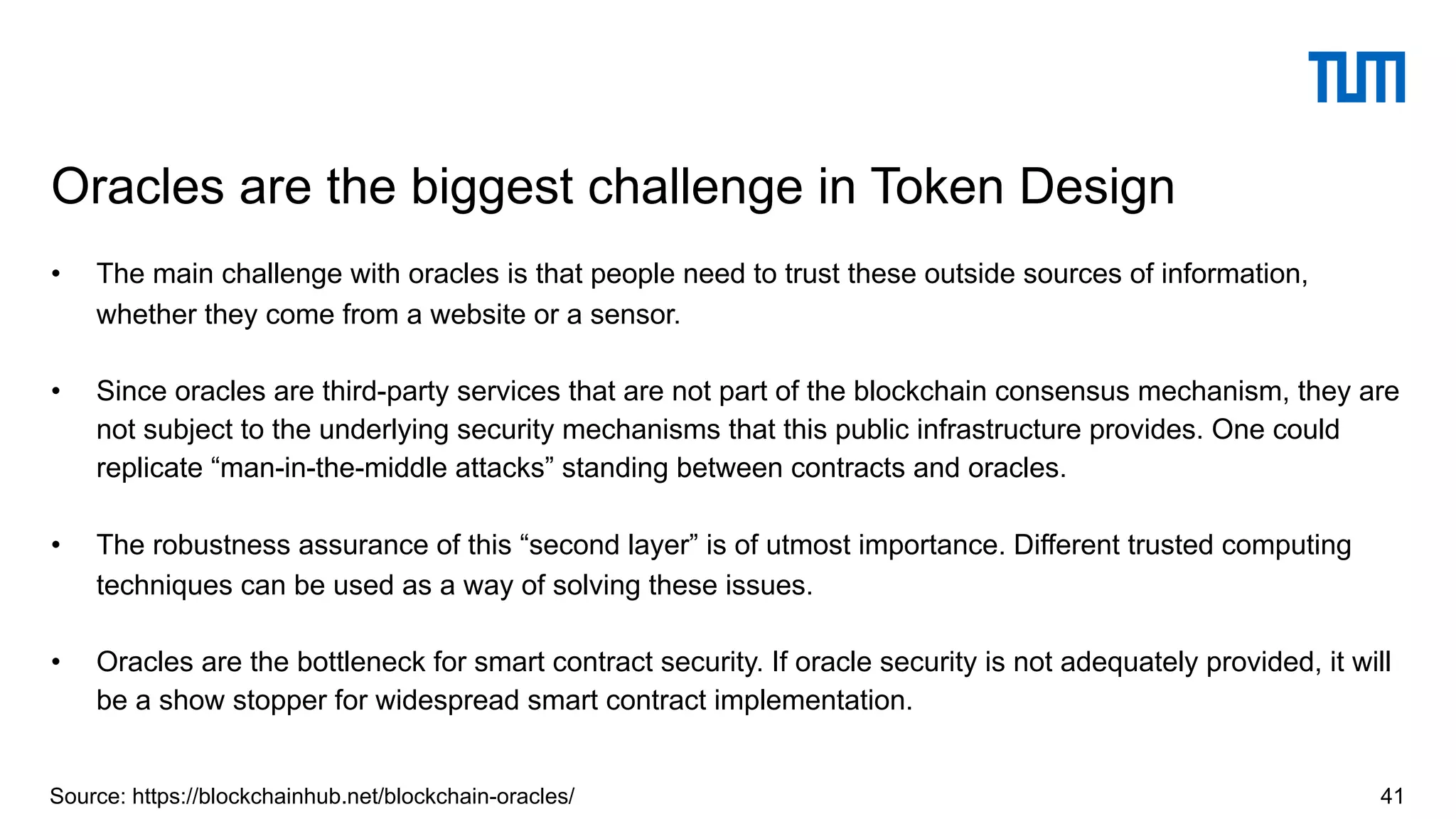 • The main challenge with oracles is that people need to trust these outside sources of information,
whether they come from a website or a sensor.
• Since oracles are third-party services that are not part of the blockchain consensus mechanism, they are
not subject to the underlying security mechanisms that this public infrastructure provides. One could
replicate “man-in-the-middle attacks” standing between contracts and oracles.
• The robustness assurance of this “second layer” is of utmost importance. Different trusted computing
techniques can be used as a way of solving these issues.
• Oracles are the bottleneck for smart contract security. If oracle security is not adequately provided, it will
be a show stopper for widespread smart contract implementation.
Oracles are the biggest challenge in Token Design
41Source: https://blockchainhub.net/blockchain-oracles/
 