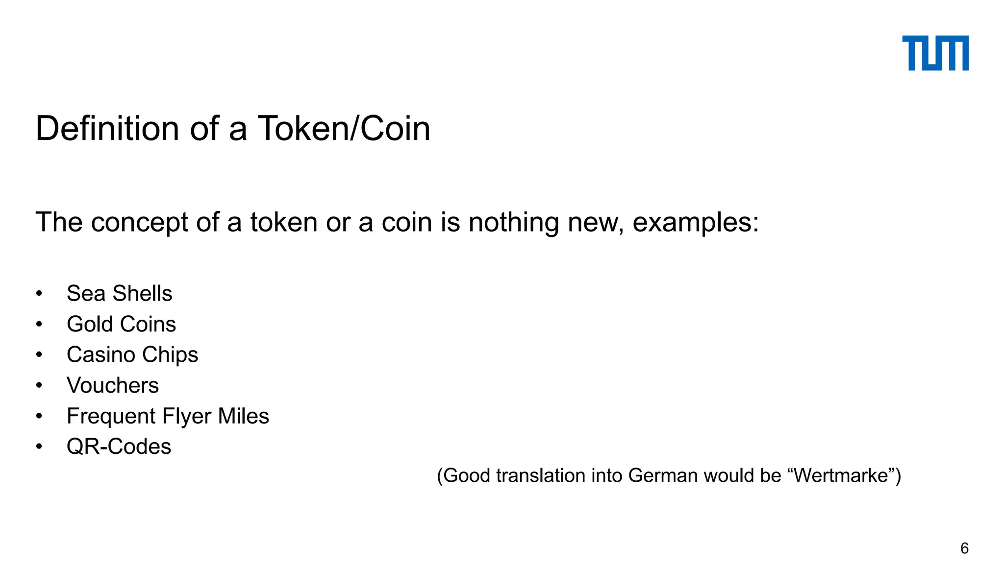 The concept of a token or a coin is nothing new, examples:
• Sea Shells
• Gold Coins
• Casino Chips
• Vouchers
• Frequent Flyer Miles
• QR-Codes
(Good translation into German would be “Wertmarke”)
Definition of a Token/Coin
6
 