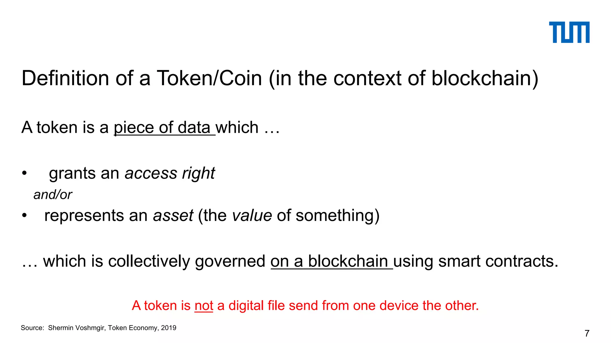 A token is a piece of data which …
• grants an access right
and/or
• represents an asset (the value of something)
… which is collectively governed on a blockchain using smart contracts.
A token is not a digital file send from one device the other.
Definition of a Token/Coin (in the context of blockchain)
7
Source: Shermin Voshmgir, Token Economy, 2019
 