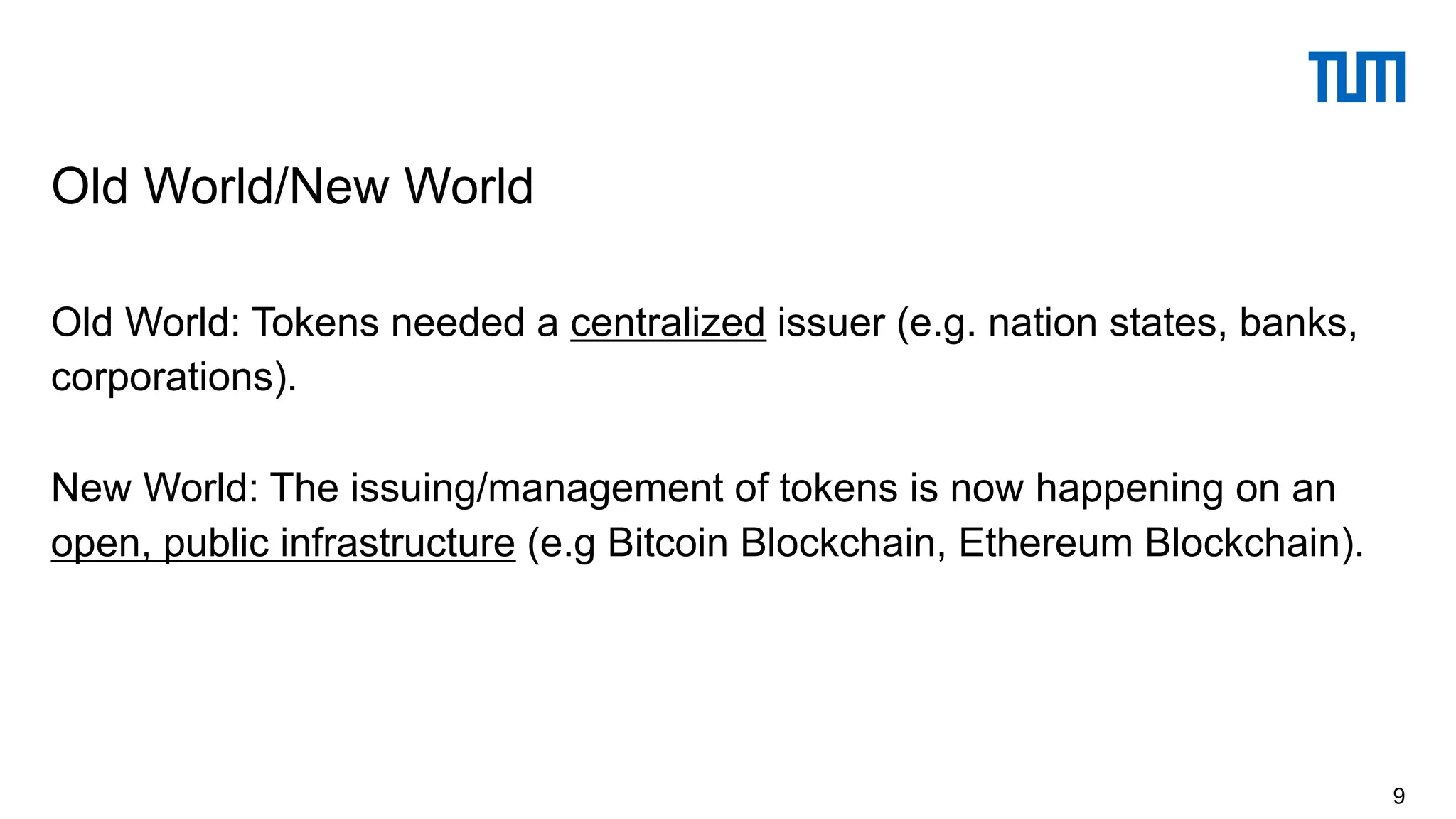 Old World: Tokens needed a centralized issuer (e.g. nation states, banks,
corporations).
New World: The issuing/management of tokens is now happening on an
open, public infrastructure (e.g Bitcoin Blockchain, Ethereum Blockchain).
Old World/New World
9
 