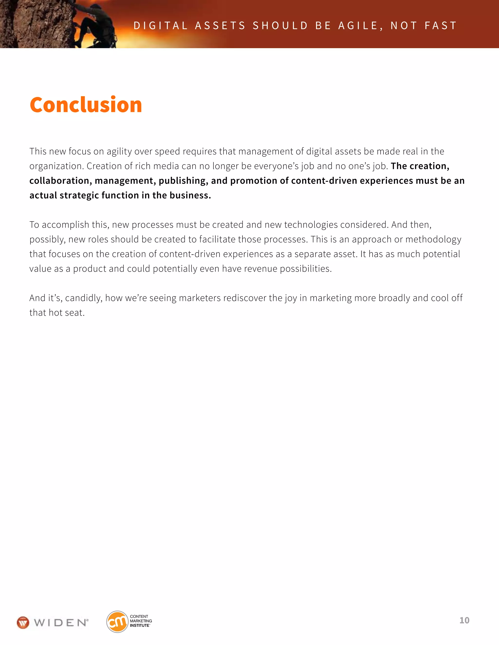 10
D I G I T A L A S S E T S S H O U L D B E A G I L E , N O T F A S T
Conclusion
This new focus on agility over speed requires that management of digital assets be made real in the
organization. Creation of rich media can no longer be everyone’s job and no one’s job. The creation,
collaboration, management, publishing, and promotion of content-driven experiences must be an
actual strategic function in the business.
To accomplish this, new processes must be created and new technologies considered. And then,
possibly, new roles should be created to facilitate those processes. This is an approach or methodology
that focuses on the creation of content-driven experiences as a separate asset. It has as much potential
value as a product and could potentially even have revenue possibilities.
And it’s, candidly, how we’re seeing marketers rediscover the joy in marketing more broadly and cool off
that hot seat.
 