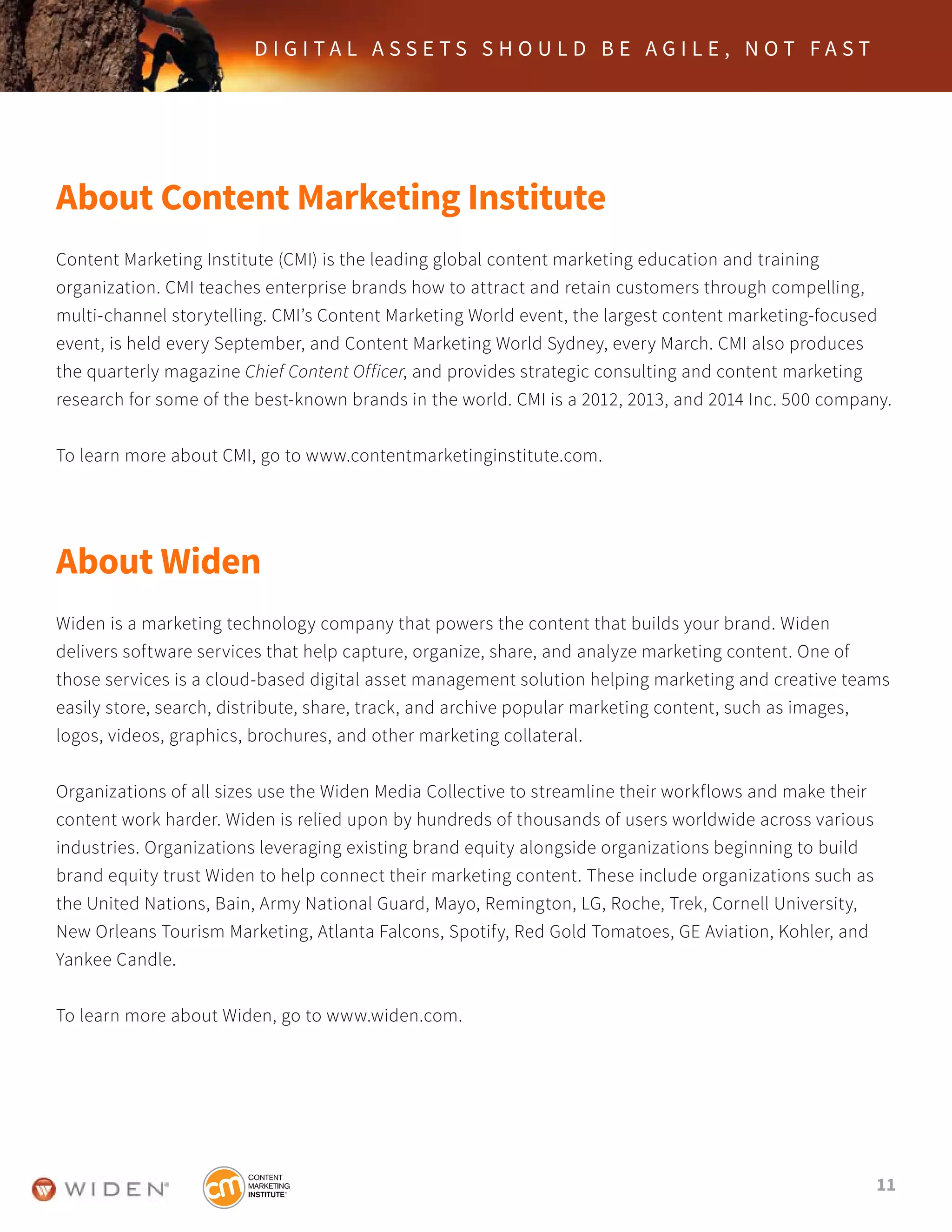 11
D I G I T A L A S S E T S S H O U L D B E A G I L E , N O T F A S T
About Content Marketing Institute
Content Marketing Institute (CMI) is the leading global content marketing education and training
organization. CMI teaches enterprise brands how to attract and retain customers through compelling,
multi-channel storytelling. CMI’s Content Marketing World event, the largest content marketing-focused
event, is held every September, and Content Marketing World Sydney, every March. CMI also produces
the quarterly magazine Chief Content Officer, and provides strategic consulting and content marketing
research for some of the best-known brands in the world. CMI is a 2012, 2013, and 2014 Inc. 500 company.
To learn more about CMI, go to www.contentmarketinginstitute.com.
About Widen
Widen is a marketing technology company that powers the content that builds your brand. Widen
delivers software services that help capture, organize, share, and analyze marketing content. One of
those services is a cloud-based digital asset management solution helping marketing and creative teams
easily store, search, distribute, share, track, and archive popular marketing content, such as images,
logos, videos, graphics, brochures, and other marketing collateral.
Organizations of all sizes use the Widen Media Collective to streamline their workflows and make their
content work harder. Widen is relied upon by hundreds of thousands of users worldwide across various
industries. Organizations leveraging existing brand equity alongside organizations beginning to build
brand equity trust Widen to help connect their marketing content. These include organizations such as
the United Nations, Bain, Army National Guard, Mayo, Remington, LG, Roche, Trek, Cornell University,
New Orleans Tourism Marketing, Atlanta Falcons, Spotify, Red Gold Tomatoes, GE Aviation, Kohler, and
Yankee Candle.
To learn more about Widen, go to www.widen.com.
 