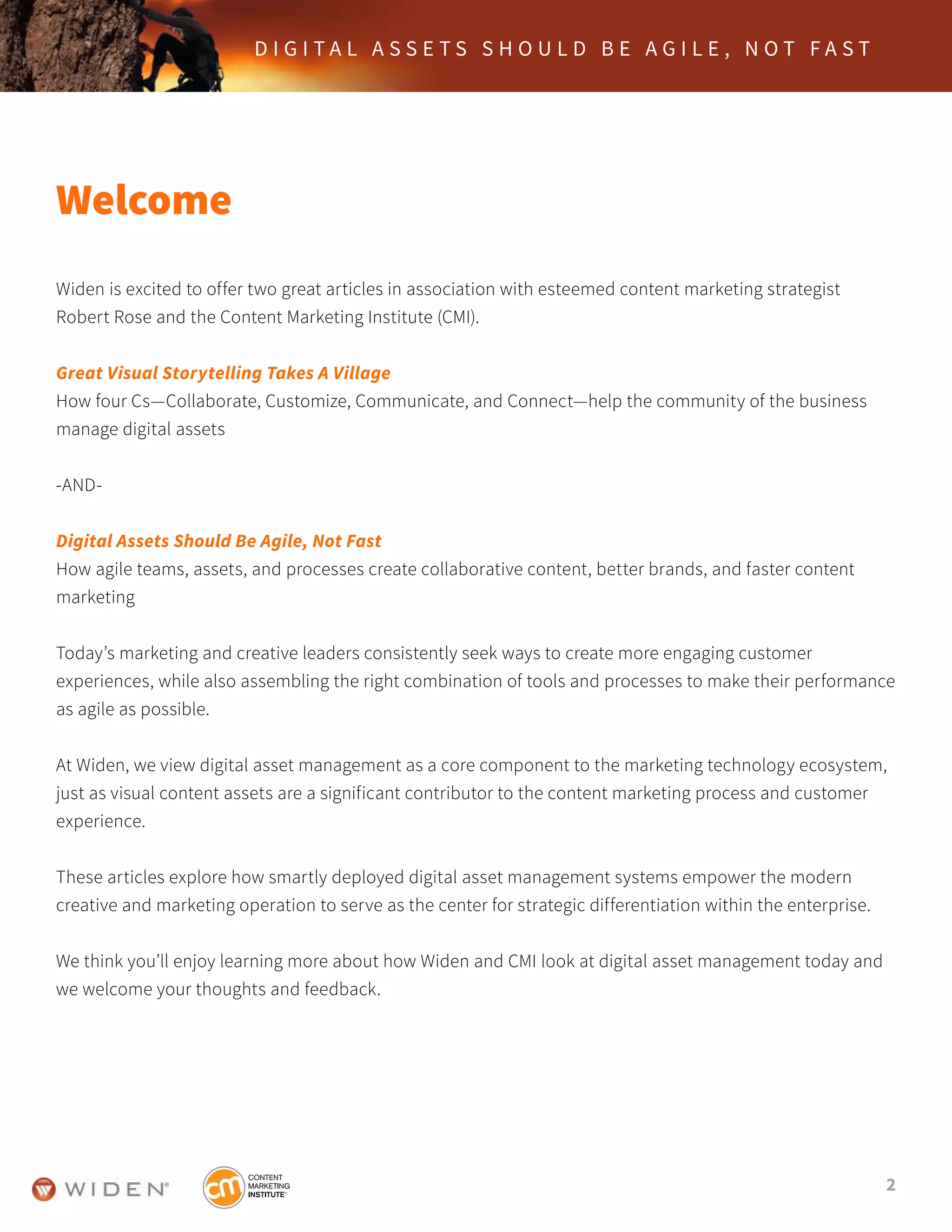 2
D I G I T A L A S S E T S S H O U L D B E A G I L E , N O T F A S T
Welcome
Widen is excited to offer two great articles in association with esteemed content marketing strategist
Robert Rose and the Content Marketing Institute (CMI).
Great Visual Storytelling Takes A Village
How four Cs—Collaborate, Customize, Communicate, and Connect—help the community of the business
manage digital assets
-AND-
Digital Assets Should Be Agile, Not Fast
How agile teams, assets, and processes create collaborative content, better brands, and faster content
marketing
Today’s marketing and creative leaders consistently seek ways to create more engaging customer
experiences, while also assembling the right combination of tools and processes to make their performance
as agile as possible.
At Widen, we view digital asset management as a core component to the marketing technology ecosystem,
just as visual content assets are a significant contributor to the content marketing process and customer
experience.
These articles explore how smartly deployed digital asset management systems empower the modern
creative and marketing operation to serve as the center for strategic differentiation within the enterprise.
We think you’ll enjoy learning more about how Widen and CMI look at digital asset management today and
we welcome your thoughts and feedback.
 
