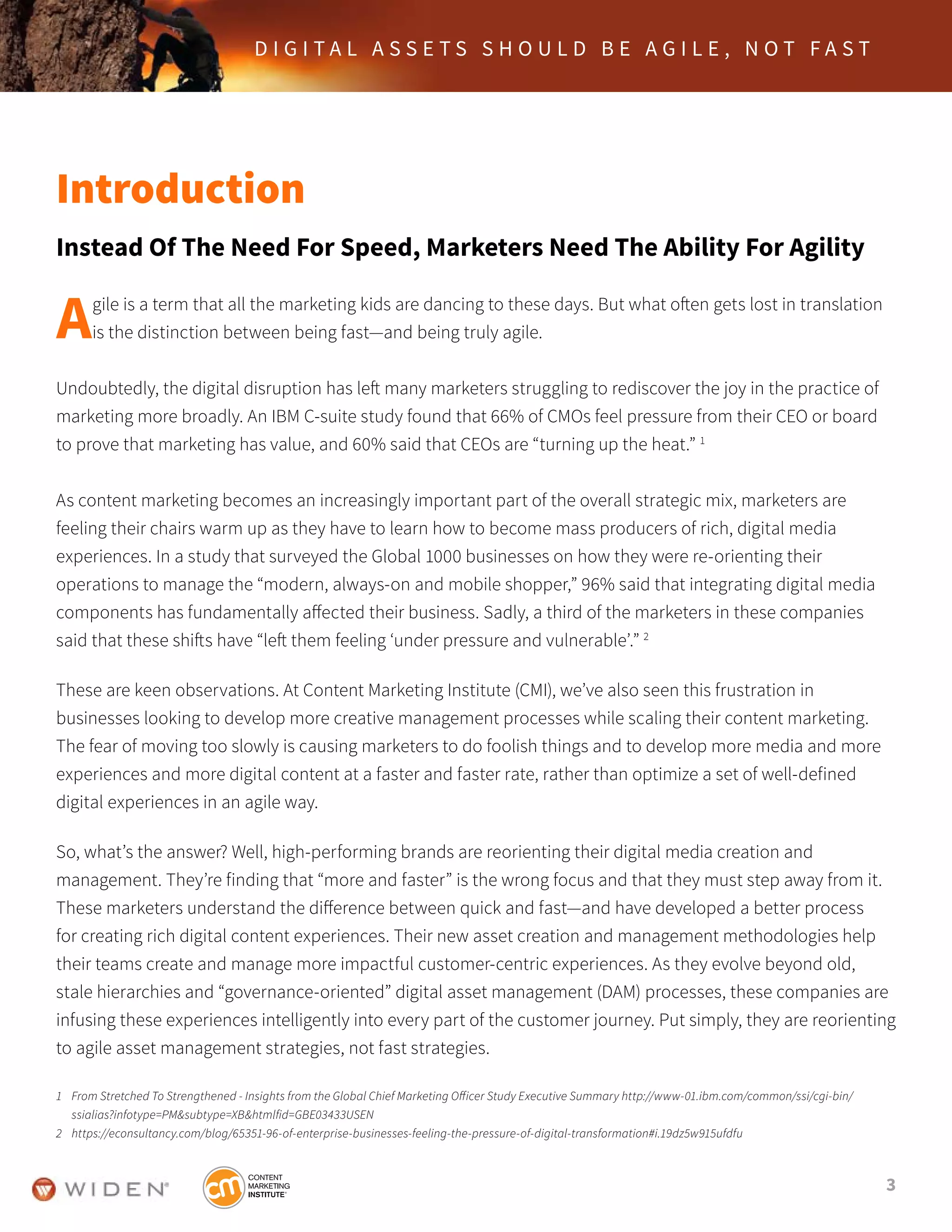 3
D I G I T A L A S S E T S S H O U L D B E A G I L E , N O T F A S T
Introduction
Instead Of The Need For Speed, Marketers Need The Ability For Agility
Agile is a term that all the marketing kids are dancing to these days. But what often gets lost in translation
is the distinction between being fast—and being truly agile.
Undoubtedly, the digital disruption has left many marketers struggling to rediscover the joy in the practice of
marketing more broadly. An IBM C-suite study found that 66% of CMOs feel pressure from their CEO or board
to prove that marketing has value, and 60% said that CEOs are “turning up the heat.” 1
As content marketing becomes an increasingly important part of the overall strategic mix, marketers are
feeling their chairs warm up as they have to learn how to become mass producers of rich, digital media
experiences. In a study that surveyed the Global 1000 businesses on how they were re-orienting their
operations to manage the “modern, always-on and mobile shopper,” 96% said that integrating digital media
components has fundamentally affected their business. Sadly, a third of the marketers in these companies
said that these shifts have “left them feeling ‘under pressure and vulnerable’.” 2
These are keen observations. At Content Marketing Institute (CMI), we’ve also seen this frustration in
businesses looking to develop more creative management processes while scaling their content marketing.
The fear of moving too slowly is causing marketers to do foolish things and to develop more media and more
experiences and more digital content at a faster and faster rate, rather than optimize a set of well-defined
digital experiences in an agile way.
So, what’s the answer? Well, high-performing brands are reorienting their digital media creation and
management. They’re finding that “more and faster” is the wrong focus and that they must step away from it.
These marketers understand the difference between quick and fast—and have developed a better process
for creating rich digital content experiences. Their new asset creation and management methodologies help
their teams create and manage more impactful customer-centric experiences. As they evolve beyond old,
stale hierarchies and “governance-oriented” digital asset management (DAM) processes, these companies are
infusing these experiences intelligently into every part of the customer journey. Put simply, they are reorienting
to agile asset management strategies, not fast strategies.
1	 From Stretched To Strengthened - Insights from the Global Chief Marketing Officer Study Executive Summary http://www-01.ibm.com/common/ssi/cgi-bin/	 	
	 ssialias?infotype=PM&subtype=XB&htmlfid=GBE03433USEN
2	 https://econsultancy.com/blog/65351-96-of-enterprise-businesses-feeling-the-pressure-of-digital-transformation#i.19dz5w915ufdfu
 