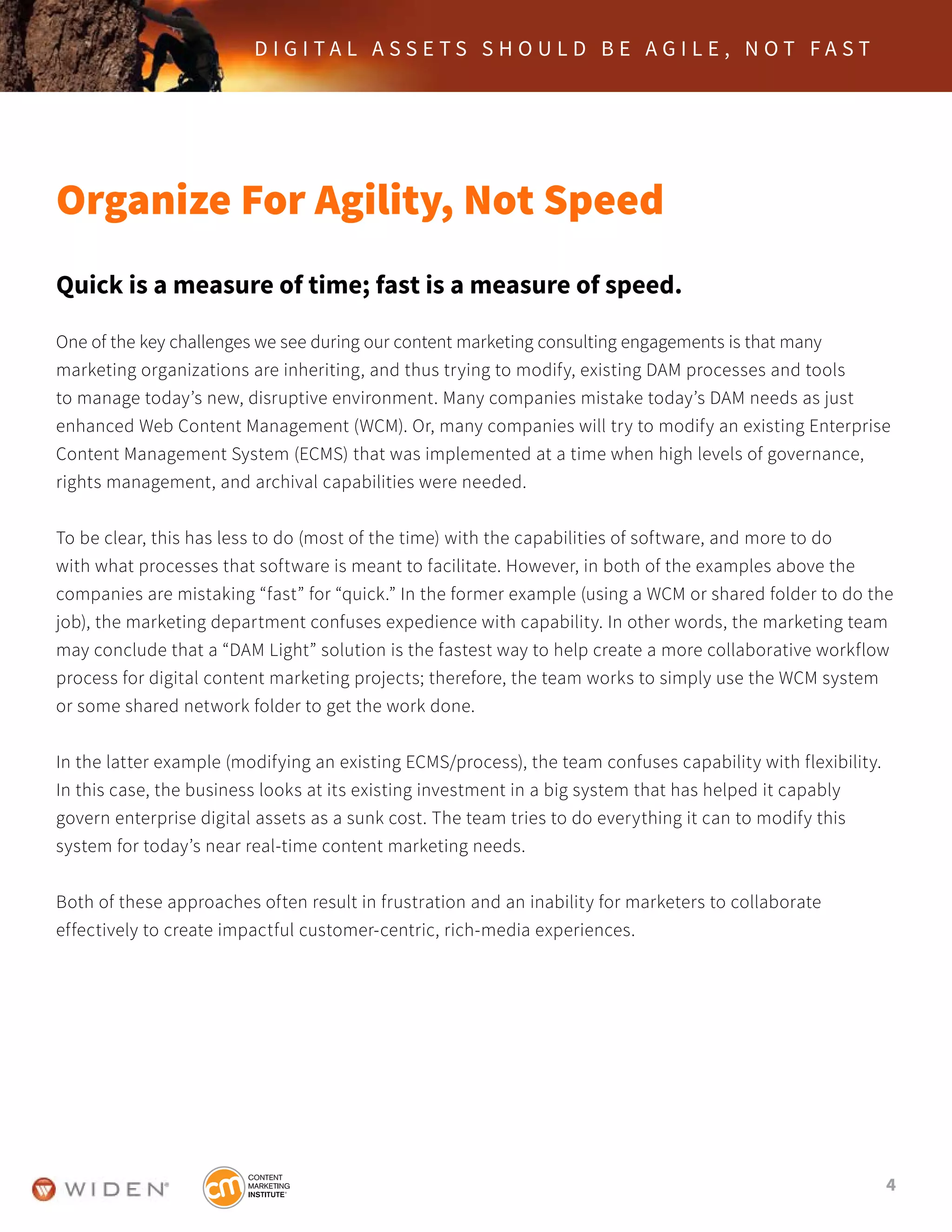 4
D I G I T A L A S S E T S S H O U L D B E A G I L E , N O T F A S T
Organize For Agility, Not Speed
Quick is a measure of time; fast is a measure of speed.
One of the key challenges we see during our content marketing consulting engagements is that many
marketing organizations are inheriting, and thus trying to modify, existing DAM processes and tools
to manage today’s new, disruptive environment. Many companies mistake today’s DAM needs as just
enhanced Web Content Management (WCM). Or, many companies will try to modify an existing Enterprise
Content Management System (ECMS) that was implemented at a time when high levels of governance,
rights management, and archival capabilities were needed.
To be clear, this has less to do (most of the time) with the capabilities of software, and more to do
with what processes that software is meant to facilitate. However, in both of the examples above the
companies are mistaking “fast” for “quick.” In the former example (using a WCM or shared folder to do the
job), the marketing department confuses expedience with capability. In other words, the marketing team
may conclude that a “DAM Light” solution is the fastest way to help create a more collaborative workflow
process for digital content marketing projects; therefore, the team works to simply use the WCM system
or some shared network folder to get the work done.
In the latter example (modifying an existing ECMS/process), the team confuses capability with flexibility.
In this case, the business looks at its existing investment in a big system that has helped it capably
govern enterprise digital assets as a sunk cost. The team tries to do everything it can to modify this
system for today’s near real-time content marketing needs.
Both of these approaches often result in frustration and an inability for marketers to collaborate
effectively to create impactful customer-centric, rich-media experiences.
 