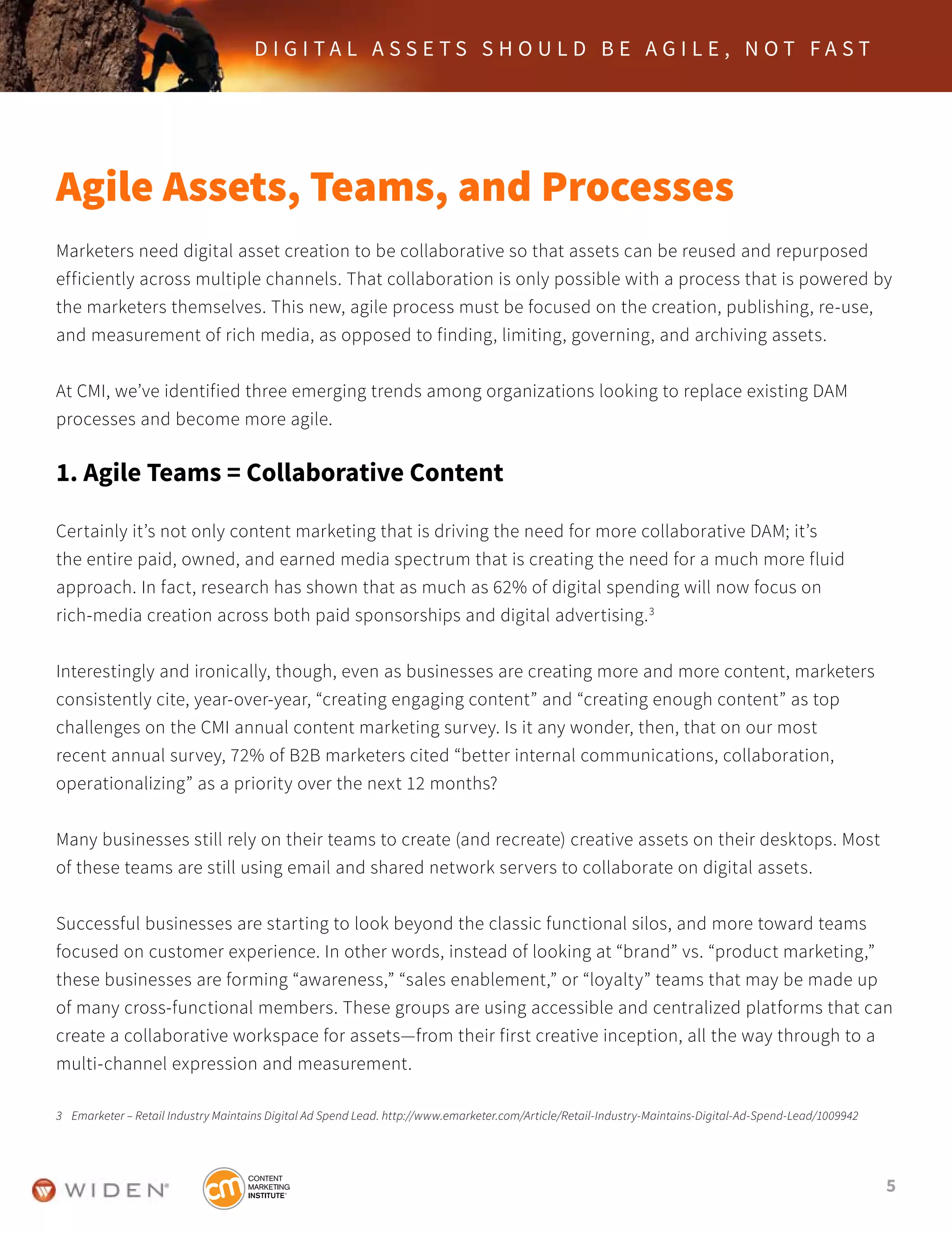 5
D I G I T A L A S S E T S S H O U L D B E A G I L E , N O T F A S T
Agile Assets, Teams, and Processes
Marketers need digital asset creation to be collaborative so that assets can be reused and repurposed
efficiently across multiple channels. That collaboration is only possible with a process that is powered by
the marketers themselves. This new, agile process must be focused on the creation, publishing, re-use,
and measurement of rich media, as opposed to finding, limiting, governing, and archiving assets.
At CMI, we’ve identified three emerging trends among organizations looking to replace existing DAM
processes and become more agile.
1. Agile Teams = Collaborative Content
Certainly it’s not only content marketing that is driving the need for more collaborative DAM; it’s
the entire paid, owned, and earned media spectrum that is creating the need for a much more fluid
approach. In fact, research has shown that as much as 62% of digital spending will now focus on
rich-media creation across both paid sponsorships and digital advertising.3
Interestingly and ironically, though, even as businesses are creating more and more content, marketers
consistently cite, year-over-year, “creating engaging content” and “creating enough content” as top
challenges on the CMI annual content marketing survey. Is it any wonder, then, that on our most
recent annual survey, 72% of B2B marketers cited “better internal communications, collaboration,
operationalizing” as a priority over the next 12 months?
Many businesses still rely on their teams to create (and recreate) creative assets on their desktops. Most
of these teams are still using email and shared network servers to collaborate on digital assets.
Successful businesses are starting to look beyond the classic functional silos, and more toward teams
focused on customer experience. In other words, instead of looking at “brand” vs. “product marketing,”
these businesses are forming “awareness,” “sales enablement,” or “loyalty” teams that may be made up
of many cross-functional members. These groups are using accessible and centralized platforms that can
create a collaborative workspace for assets—from their first creative inception, all the way through to a
multi-channel expression and measurement.
3	 Emarketer – Retail Industry Maintains Digital Ad Spend Lead. http://www.emarketer.com/Article/Retail-Industry-Maintains-Digital-Ad-Spend-Lead/1009942
 