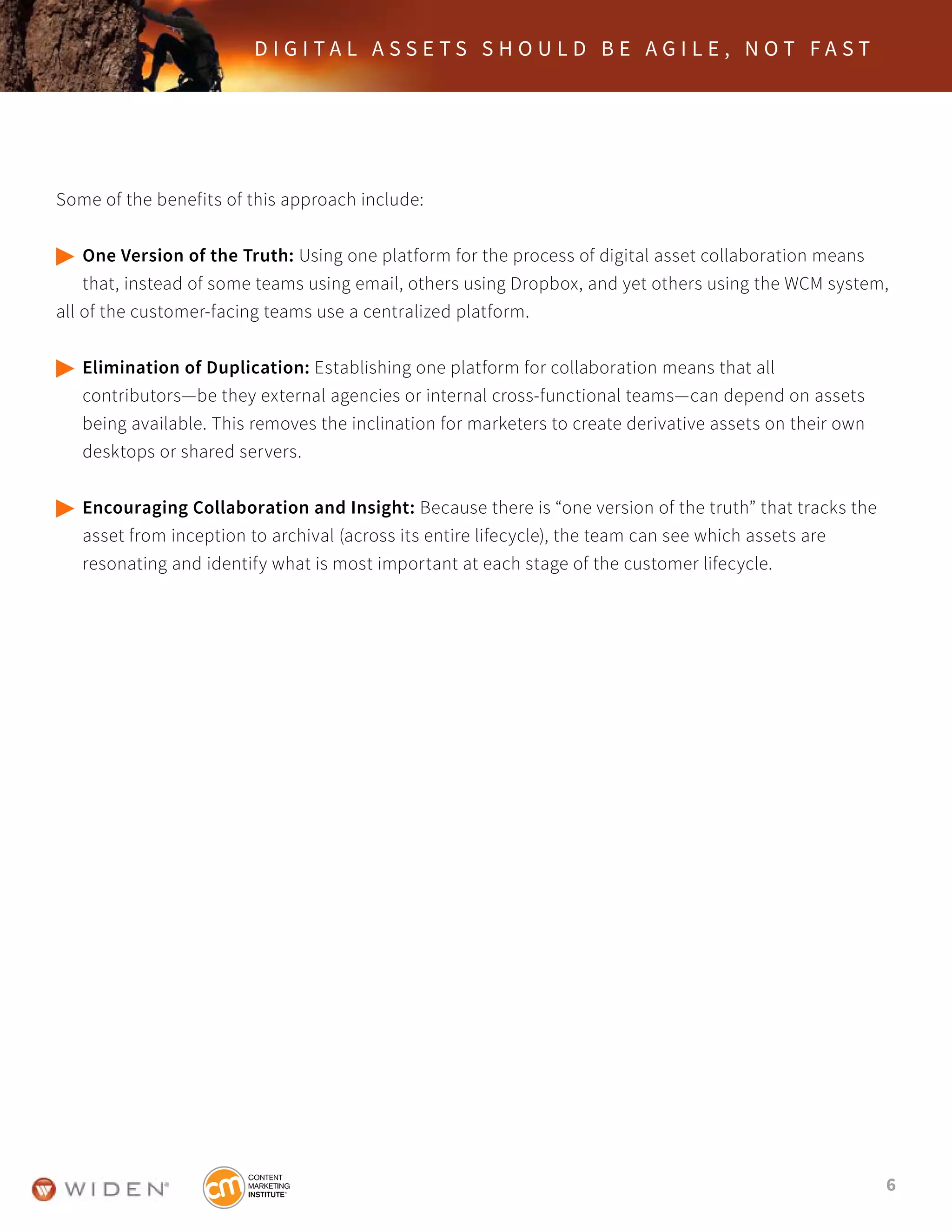 6
D I G I T A L A S S E T S S H O U L D B E A G I L E , N O T F A S T
Some of the benefits of this approach include:
	One Version of the Truth: Using one platform for the process of digital asset collaboration means 		
	 that, instead of some teams using email, others using Dropbox, and yet others using the WCM system, 		
all of the customer-facing teams use a centralized platform.
	Elimination of Duplication: Establishing one platform for collaboration means that all
	 contributors—be they external agencies or internal cross-functional teams—can depend on assets
	 being available. This removes the inclination for marketers to create derivative assets on their own 		
	 desktops or shared servers.
	Encouraging Collaboration and Insight: Because there is “one version of the truth” that tracks the 	
	 asset from inception to archival (across its entire lifecycle), the team can see which assets are
	 resonating and identify what is most important at each stage of the customer lifecycle.
 
