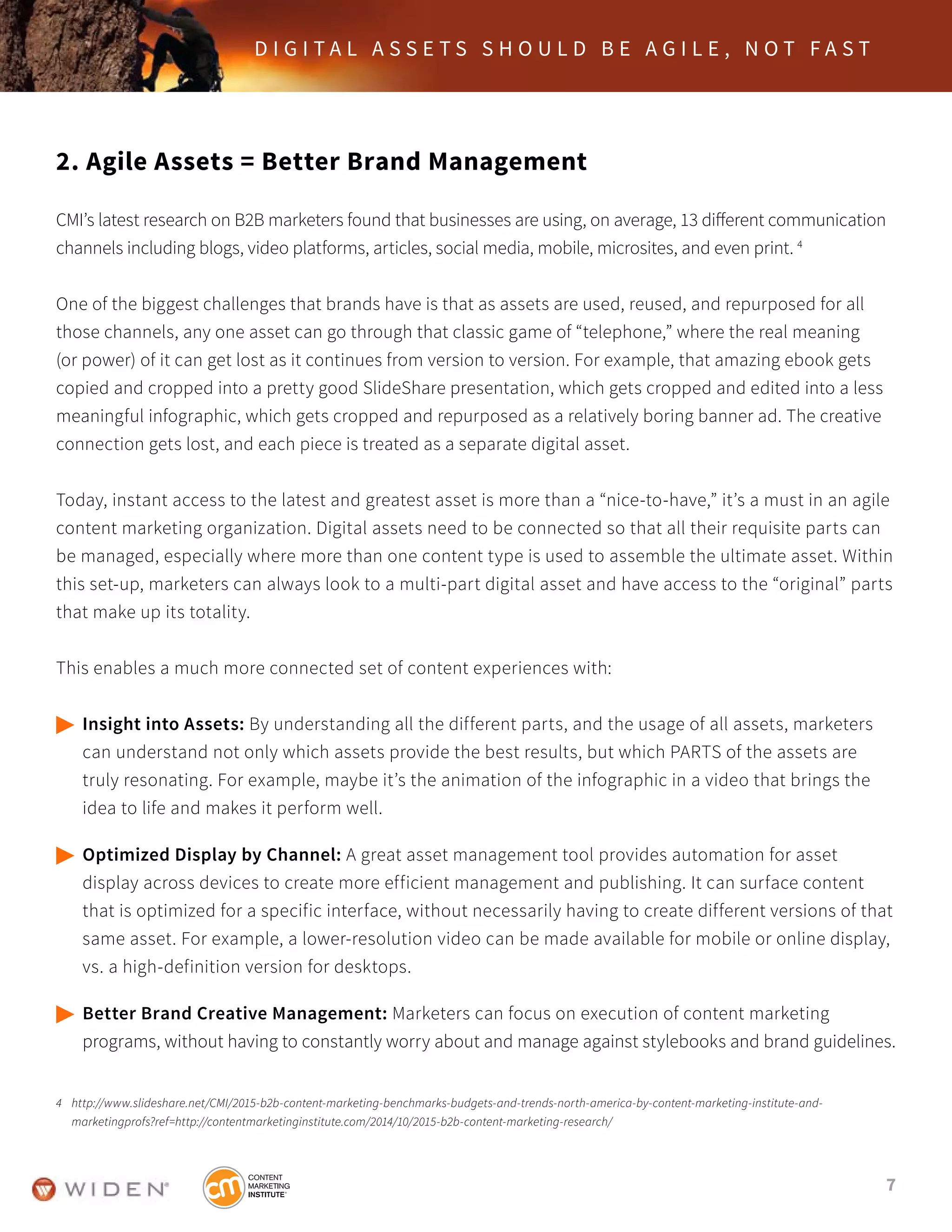 7
D I G I T A L A S S E T S S H O U L D B E A G I L E , N O T F A S T
2. Agile Assets = Better Brand Management
CMI’s latest research on B2B marketers found that businesses are using, on average, 13 different communication
channels including blogs, video platforms, articles, social media, mobile, microsites, and even print. 4
One of the biggest challenges that brands have is that as assets are used, reused, and repurposed for all
those channels, any one asset can go through that classic game of “telephone,” where the real meaning
(or power) of it can get lost as it continues from version to version. For example, that amazing ebook gets
copied and cropped into a pretty good SlideShare presentation, which gets cropped and edited into a less
meaningful infographic, which gets cropped and repurposed as a relatively boring banner ad. The creative
connection gets lost, and each piece is treated as a separate digital asset.
Today, instant access to the latest and greatest asset is more than a “nice-to-have,” it’s a must in an agile
content marketing organization. Digital assets need to be connected so that all their requisite parts can
be managed, especially where more than one content type is used to assemble the ultimate asset. Within
this set-up, marketers can always look to a multi-part digital asset and have access to the “original” parts
that make up its totality.
This enables a much more connected set of content experiences with:
	Insight into Assets: By understanding all the different parts, and the usage of all assets, marketers
	 can understand not only which assets provide the best results, but which PARTS of the assets are
	 truly resonating. For example, maybe it’s the animation of the infographic in a video that brings the 		
	 idea to life and makes it perform well.
	Optimized Display by Channel: A great asset management tool provides automation for asset
	 display across devices to create more efficient management and publishing. It can surface content
	 that is optimized for a specific interface, without necessarily having to create different versions of that
	 same asset. For example, a lower-resolution video can be made available for mobile or online display,
	 vs. a high-definition version for desktops.
	Better Brand Creative Management: Marketers can focus on execution of content marketing 			
	 programs, without having to constantly worry about and manage against stylebooks and brand guidelines.
4	 http://www.slideshare.net/CMI/2015-b2b-content-marketing-benchmarks-budgets-and-trends-north-america-by-content-marketing-institute-and-	 	 	
	 marketingprofs?ref=http://contentmarketinginstitute.com/2014/10/2015-b2b-content-marketing-research/
 