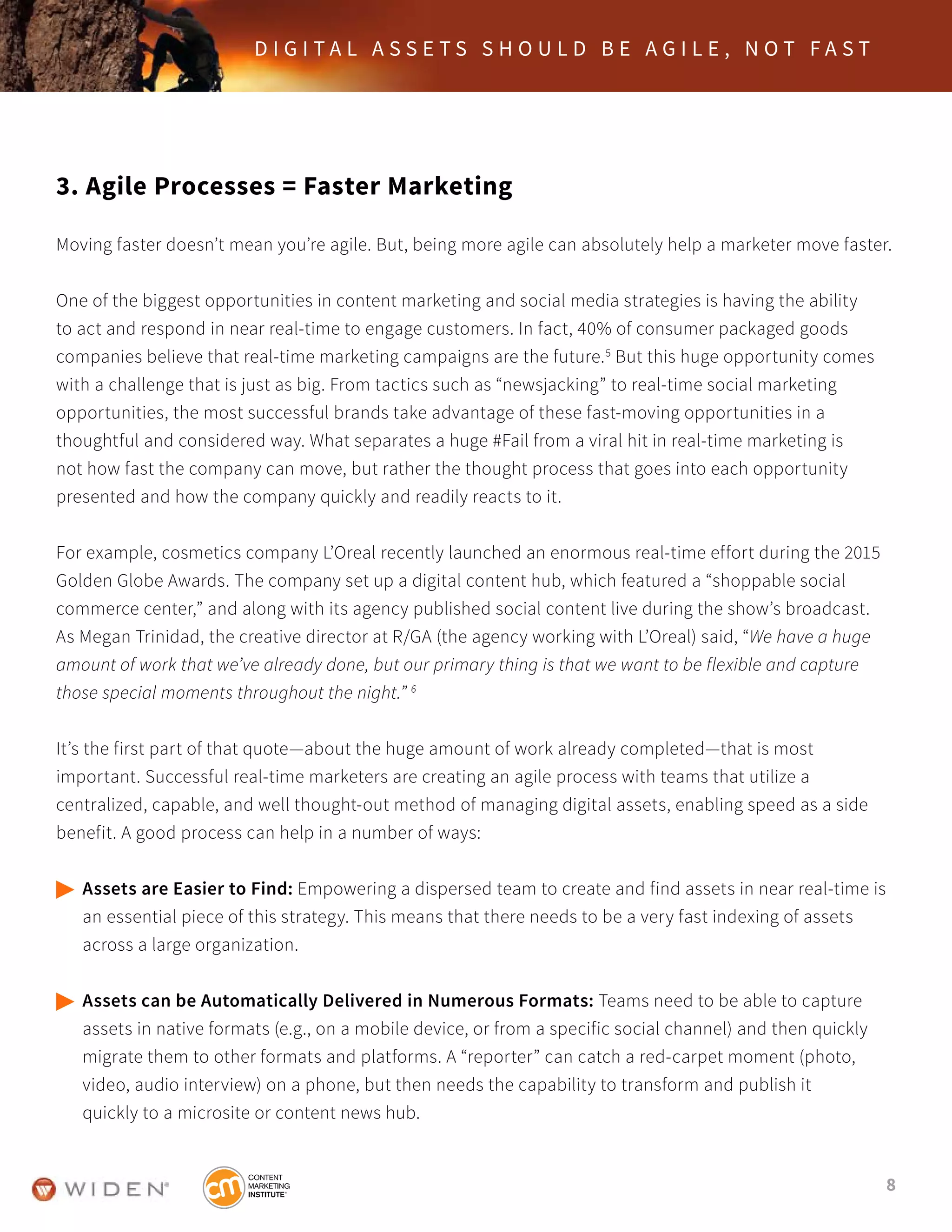 8
D I G I T A L A S S E T S S H O U L D B E A G I L E , N O T F A S T
3. Agile Processes = Faster Marketing
Moving faster doesn’t mean you’re agile. But, being more agile can absolutely help a marketer move faster.
One of the biggest opportunities in content marketing and social media strategies is having the ability
to act and respond in near real-time to engage customers. In fact, 40% of consumer packaged goods
companies believe that real-time marketing campaigns are the future.5
But this huge opportunity comes
with a challenge that is just as big. From tactics such as “newsjacking” to real-time social marketing
opportunities, the most successful brands take advantage of these fast-moving opportunities in a
thoughtful and considered way. What separates a huge #Fail from a viral hit in real-time marketing is
not how fast the company can move, but rather the thought process that goes into each opportunity
presented and how the company quickly and readily reacts to it.
For example, cosmetics company L’Oreal recently launched an enormous real-time effort during the 2015
Golden Globe Awards. The company set up a digital content hub, which featured a “shoppable social
commerce center,” and along with its agency published social content live during the show’s broadcast.
As Megan Trinidad, the creative director at R/GA (the agency working with L’Oreal) said, “We have a huge
amount of work that we’ve already done, but our primary thing is that we want to be flexible and capture
those special moments throughout the night.” 6
It’s the first part of that quote—about the huge amount of work already completed—that is most
important. Successful real-time marketers are creating an agile process with teams that utilize a
centralized, capable, and well thought-out method of managing digital assets, enabling speed as a side
benefit. A good process can help in a number of ways:
	Assets are Easier to Find: Empowering a dispersed team to create and find assets in near real-time is 	
	 an essential piece of this strategy. This means that there needs to be a very fast indexing of assets
	 across a large organization.
	Assets can be Automatically Delivered in Numerous Formats: Teams need to be able to capture
	 assets in native formats (e.g., on a mobile device, or from a specific social channel) and then quickly
	 migrate them to other formats and platforms. A “reporter” can catch a red-carpet moment (photo,
	 video, audio interview) on a phone, but then needs the capability to transform and publish it
	 quickly to a microsite or content news hub.
 
