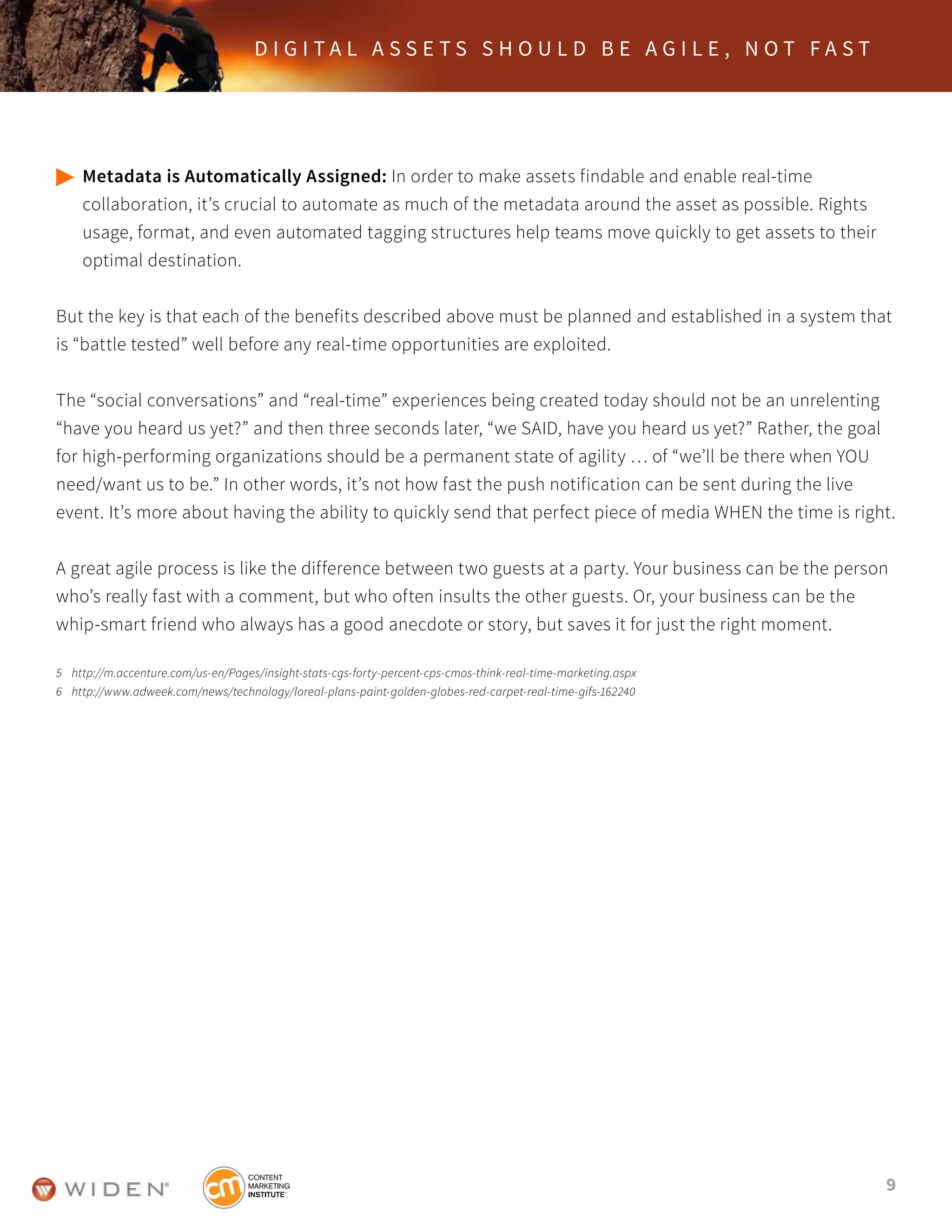 9
D I G I T A L A S S E T S S H O U L D B E A G I L E , N O T F A S T
	Metadata is Automatically Assigned: In order to make assets findable and enable real-time
	 collaboration, it’s crucial to automate as much of the metadata around the asset as possible. Rights
	 usage, format, and even automated tagging structures help teams move quickly to get assets to their
	 optimal destination.
But the key is that each of the benefits described above must be planned and established in a system that
is “battle tested” well before any real-time opportunities are exploited.
The “social conversations” and “real-time” experiences being created today should not be an unrelenting
“have you heard us yet?” and then three seconds later, “we SAID, have you heard us yet?” Rather, the goal
for high-performing organizations should be a permanent state of agility … of “we’ll be there when YOU
need/want us to be.” In other words, it’s not how fast the push notification can be sent during the live
event. It’s more about having the ability to quickly send that perfect piece of media WHEN the time is right.
A great agile process is like the difference between two guests at a party. Your business can be the person
who’s really fast with a comment, but who often insults the other guests. Or, your business can be the
whip-smart friend who always has a good anecdote or story, but saves it for just the right moment.
5	 http://m.accenture.com/us-en/Pages/insight-stats-cgs-forty-percent-cps-cmos-think-real-time-marketing.aspx
6	 http://www.adweek.com/news/technology/loreal-plans-paint-golden-globes-red-carpet-real-time-gifs-162240
 