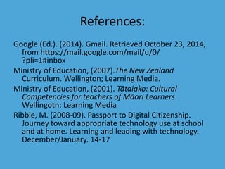 References: 
Google (Ed.). (2014). Gmail. Retrieved October 23, 2014, 
from https://mail.google.com/mail/u/0/ 
?pli=1#inbox 
Ministry of Education, (2007).The New Zealand 
Curriculum. Wellington; Learning Media. 
Ministry of Education, (2001). Tātaiako: Cultural 
Competencies for teachers of Māori Learners. 
Wellingotn; Learning Media 
Ribble, M. (2008-09). Passport to Digital Citizenship. 
Journey toward appropriate technology use at school 
and at home. Learning and leading with technology. 
December/January. 14-17 
