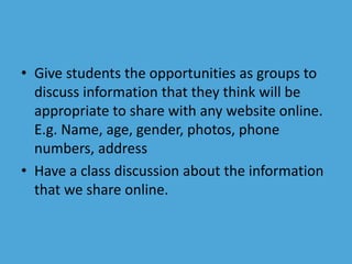 • Give students the opportunities as groups to 
discuss information that they think will be 
appropriate to share with any website online. 
E.g. Name, age, gender, photos, phone 
numbers, address 
• Have a class discussion about the information 
that we share online. 
 