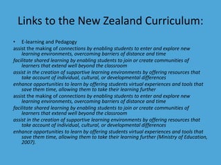Links to the New Zealand Curriculum: 
• E-learning and Pedagogy 
assist the making of connections by enabling students to enter and explore new 
learning environments, overcoming barriers of distance and time 
facilitate shared learning by enabling students to join or create communities of 
learners that extend well beyond the classroom 
assist in the creation of supportive learning environments by offering resources that 
take account of individual, cultural, or developmental differences 
enhance opportunities to learn by offering students virtual experiences and tools that 
save them time, allowing them to take their learning further 
assist the making of connections by enabling students to enter and explore new 
learning environments, overcoming barriers of distance and time 
facilitate shared learning by enabling students to join or create communities of 
learners that extend well beyond the classroom 
assist in the creation of supportive learning environments by offering resources that 
take account of individual, cultural, or developmental differences 
enhance opportunities to learn by offering students virtual experiences and tools that 
save them time, allowing them to take their learning further (Ministry of Education, 
2007). 
 