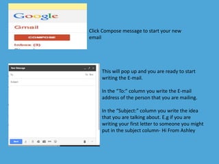 Click Compose message to start your new 
email 
This will pop up and you are ready to start 
writing the E-mail. 
In the “To:” column you write the E-mail 
address of the person that you are mailing. 
In the “Subject:” column you write the idea 
that you are talking about. E.g if you are 
writing your first letter to someone you might 
put in the subject column- Hi From Ashley 
 