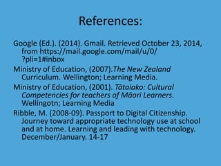 References: 
Google (Ed.). (2014). Gmail. Retrieved October 23, 2014, 
from https://mail.google.com/mail/u/0/ 
?pli=1#inbox 
Ministry of Education, (2007).The New Zealand 
Curriculum. Wellington; Learning Media. 
Ministry of Education, (2001). Tātaiako: Cultural 
Competencies for teachers of Māori Learners. 
Wellingotn; Learning Media 
Ribble, M. (2008-09). Passport to Digital Citizenship. 
Journey toward appropriate technology use at school 
and at home. Learning and leading with technology. 
December/January. 14-17 

