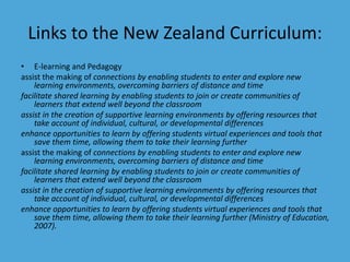 Links to the New Zealand Curriculum: 
• E-learning and Pedagogy 
assist the making of connections by enabling students to enter and explore new 
learning environments, overcoming barriers of distance and time 
facilitate shared learning by enabling students to join or create communities of 
learners that extend well beyond the classroom 
assist in the creation of supportive learning environments by offering resources that 
take account of individual, cultural, or developmental differences 
enhance opportunities to learn by offering students virtual experiences and tools that 
save them time, allowing them to take their learning further 
assist the making of connections by enabling students to enter and explore new 
learning environments, overcoming barriers of distance and time 
facilitate shared learning by enabling students to join or create communities of 
learners that extend well beyond the classroom 
assist in the creation of supportive learning environments by offering resources that 
take account of individual, cultural, or developmental differences 
enhance opportunities to learn by offering students virtual experiences and tools that 
save them time, allowing them to take their learning further (Ministry of Education, 
2007). 
 