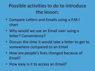 Possible activities to do to introduce 
the lesson: 
• Compare Letters and Emails using a P.M.I 
chart 
• Why would we use an Email over using a 
letter? Convenience? 
• Discuss the time it would take a letter to get to 
somewhere compared to an Email 
• How are people’s lives changed because of 
Email? 
• How easy is it to access an Email? 
 