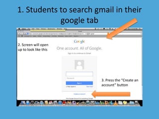 1. Students to search gmail in their 
google tab 
2. Screen will open 
up to look like this 
3. Press the “Create an 
account” button 
 