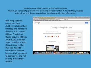 Students are required to enter in first and last names. 
You will get a sheet of paper with your username and password on it. Your birthday must be 
entered, but only if your parents have signed consent for this information. 
By having parents 
consent to their 
children including their 
birthday and names on 
this site, it fits in with 
Ribbles Principle of 
Digital Security (Ribble, 
2008-2009). Another 
aspect that fits in with 
this principle is, that 
students need to 
ensure that they are 
keeping their password 
to themselves and not 
sharing it with their 
friends. 
 