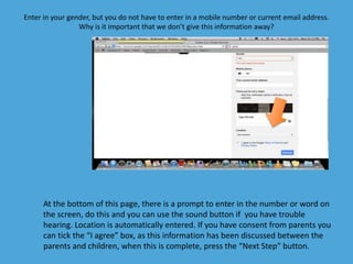 Enter in your gender, but you do not have to enter in a mobile number or current email address. 
Why is it important that we don’t give this information away? 
At the bottom of this page, there is a prompt to enter in the number or word on 
the screen, do this and you can use the sound button if you have trouble 
hearing. Location is automatically entered. If you have consent from parents you 
can tick the “I agree” box, as this information has been discussed between the 
parents and children, when this is complete, press the “Next Step” button. 
 