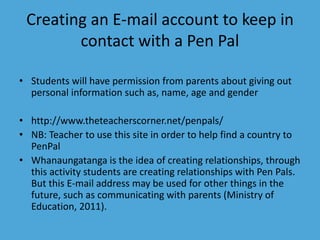Creating an E-mail account to keep in 
contact with a Pen Pal 
• Students will have permission from parents about giving out 
personal information such as, name, age and gender 
• http://www.theteacherscorner.net/penpals/ 
• NB: Teacher to use this site in order to help find a country to 
PenPal 
• Whanaungatanga is the idea of creating relationships, through 
this activity students are creating relationships with Pen Pals. 
But this E-mail address may be used for other things in the 
future, such as communicating with parents (Ministry of 
Education, 2011). 
 