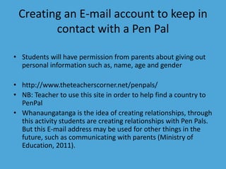 Creating an E-mail account to keep in 
contact with a Pen Pal 
• Students will have permission from parents about giving out 
personal information such as, name, age and gender 
• http://www.theteacherscorner.net/penpals/ 
• NB: Teacher to use this site in order to help find a country to 
PenPal 
• Whanaungatanga is the idea of creating relationships, through 
this activity students are creating relationships with Pen Pals. 
But this E-mail address may be used for other things in the 
future, such as communicating with parents (Ministry of 
Education, 2011). 
 