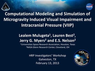 Computational Modeling and Simulation of
Microgravity Induced Visual Impairment and
Intracranial Pressure (VIIP)
HRP Investigators’ Workshop
Galveston, TX
February 13, 2013
Lealem Mulugeta1, Lauren Best2,
Jerry G. Myers2 and E.S. Nelson2
1Universities Space Research Association, Houston, Texas
2NASA Glenn Research Center, Cleveland, OH
 