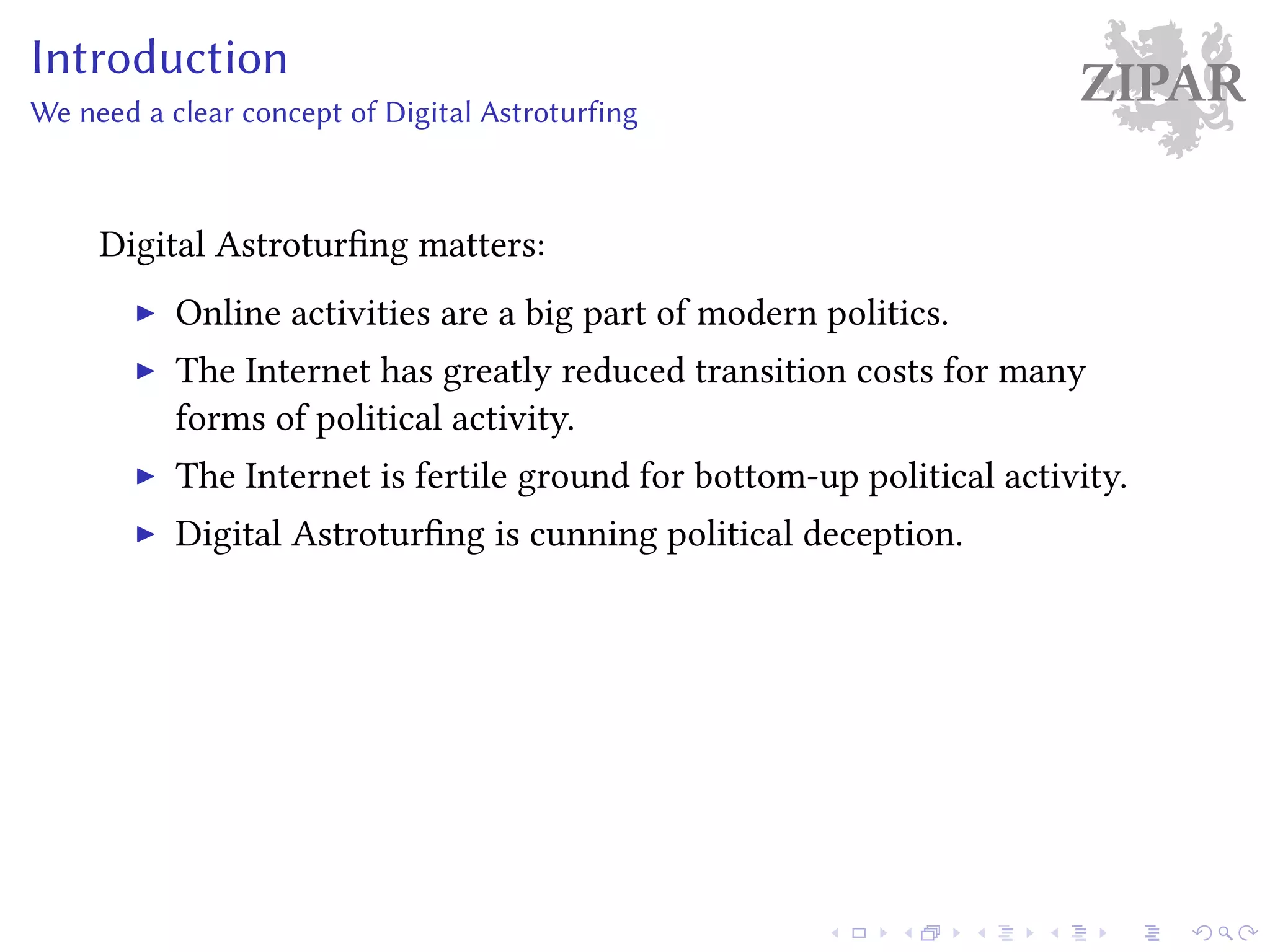 ZIPARIntroduction
We need a clear concept of Digital Astroturfing
Digital Astroturfing matters:
Online activities are a big part of modern politics.
The Internet has greatly reduced transition costs for many
forms of political activity.
The Internet is fertile ground for bottom-up political activity.
Digital Astroturfing is cunning political deception.
 