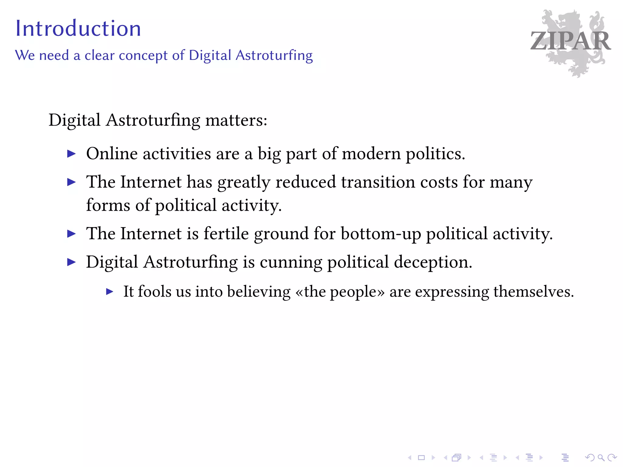 ZIPARIntroduction
We need a clear concept of Digital Astroturfing
Digital Astroturfing matters:
Online activities are a big part of modern politics.
The Internet has greatly reduced transition costs for many
forms of political activity.
The Internet is fertile ground for bottom-up political activity.
Digital Astroturfing is cunning political deception.
It fools us into believing «the people» are expressing themselves.
 