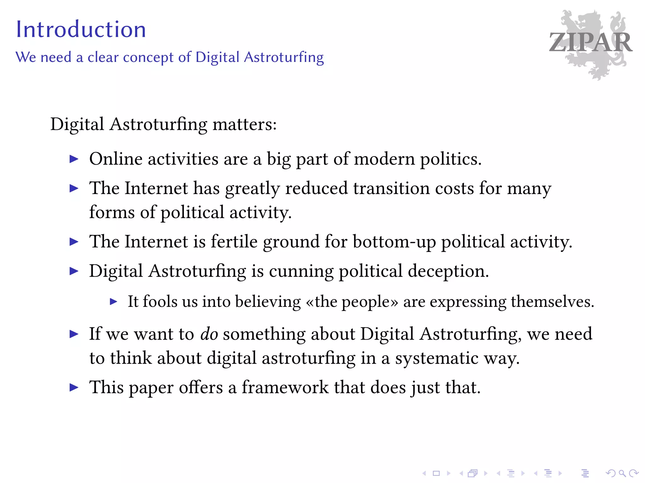 ZIPARIntroduction
We need a clear concept of Digital Astroturfing
Digital Astroturfing matters:
Online activities are a big part of modern politics.
The Internet has greatly reduced transition costs for many
forms of political activity.
The Internet is fertile ground for bottom-up political activity.
Digital Astroturfing is cunning political deception.
It fools us into believing «the people» are expressing themselves.
If we want to do something about Digital Astroturfing, we need
to think about digital astroturfing in a systematic way.
This paper offers a framework that does just that.
 