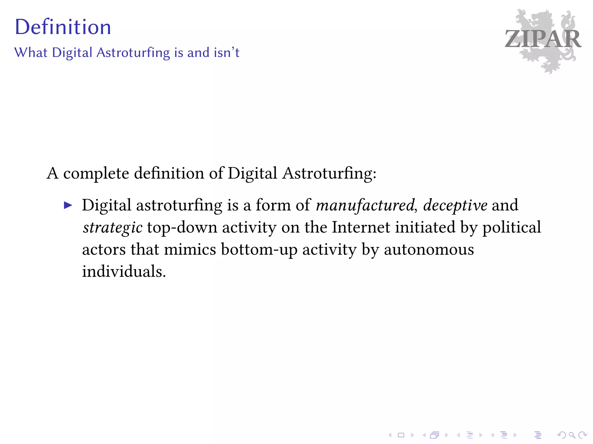 ZIPARDefinition
What Digital Astroturfing is and isn’t
A complete definition of Digital Astroturfing:
Digital astroturfing is a form of manufactured, deceptive and
strategic top-down activity on the Internet initiated by political
actors that mimics bottom-up activity by autonomous
individuals.
 