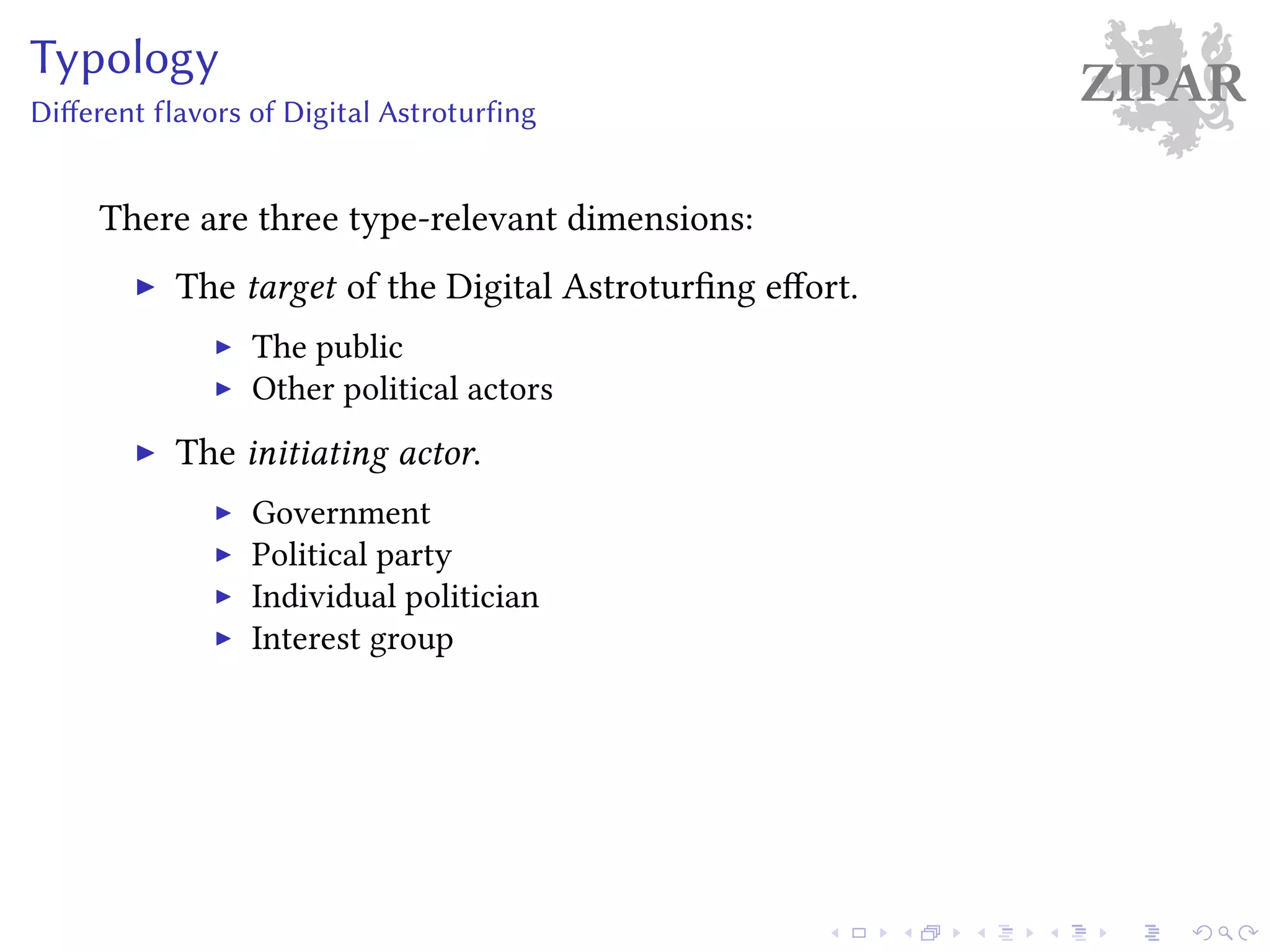ZIPARTypology
Different flavors of Digital Astroturfing
There are three type-relevant dimensions:
The target of the Digital Astroturfing effort.
The public
Other political actors
The initiating actor.
Government
Political party
Individual politician
Interest group
 