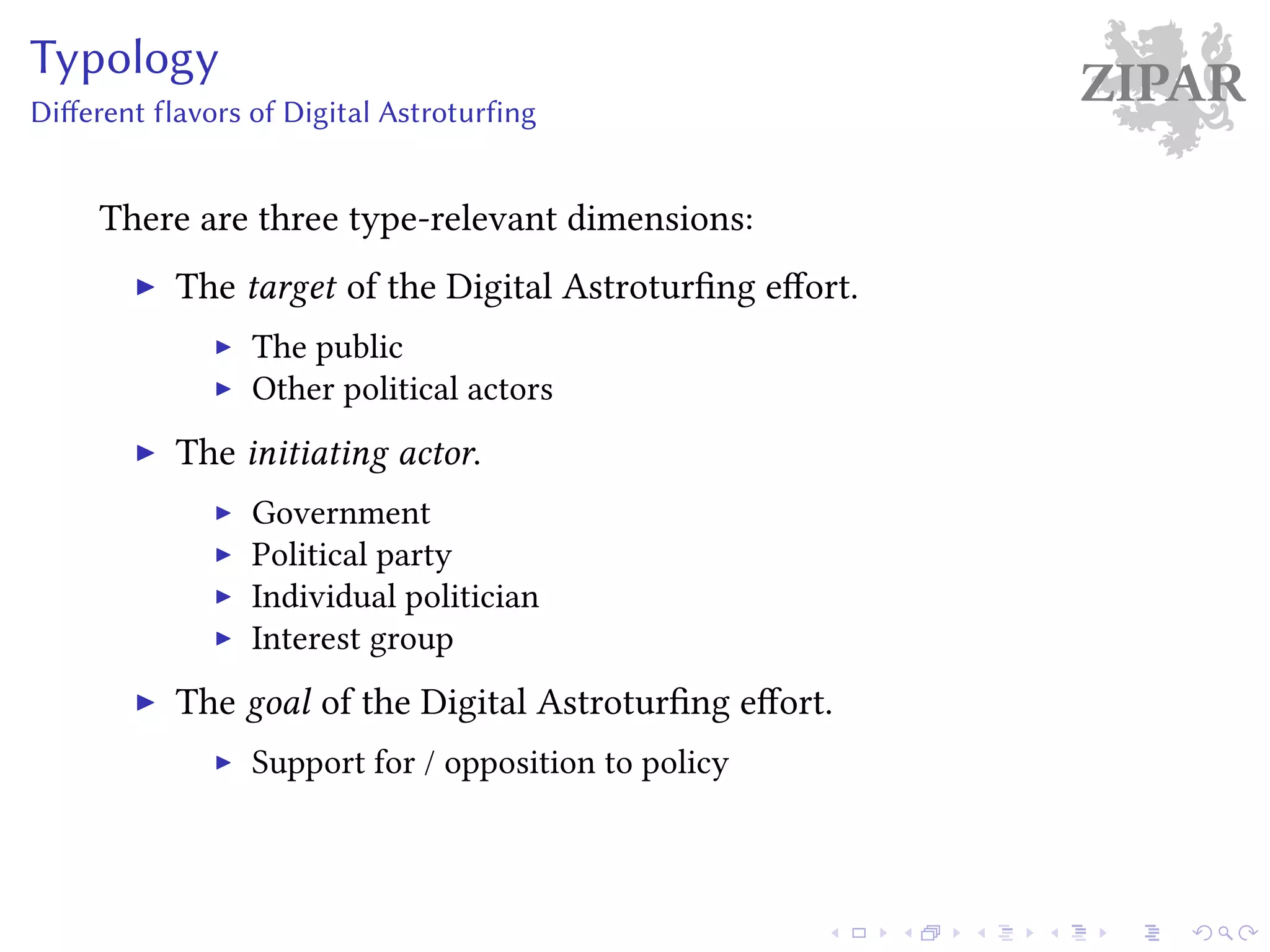 ZIPARTypology
Different flavors of Digital Astroturfing
There are three type-relevant dimensions:
The target of the Digital Astroturfing effort.
The public
Other political actors
The initiating actor.
Government
Political party
Individual politician
Interest group
The goal of the Digital Astroturfing effort.
Support for / opposition to policy
 