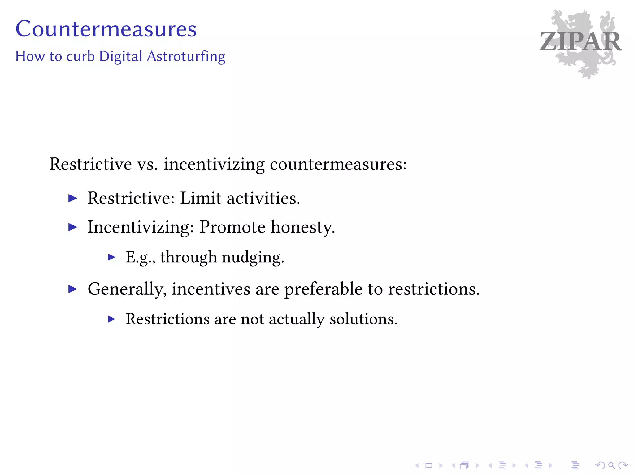 ZIPARCountermeasures
How to curb Digital Astroturfing
Restrictive vs. incentivizing countermeasures:
Restrictive: Limit activities.
Incentivizing: Promote honesty.
E.g., through nudging.
Generally, incentives are preferable to restrictions.
Restrictions are not actually solutions.
 
