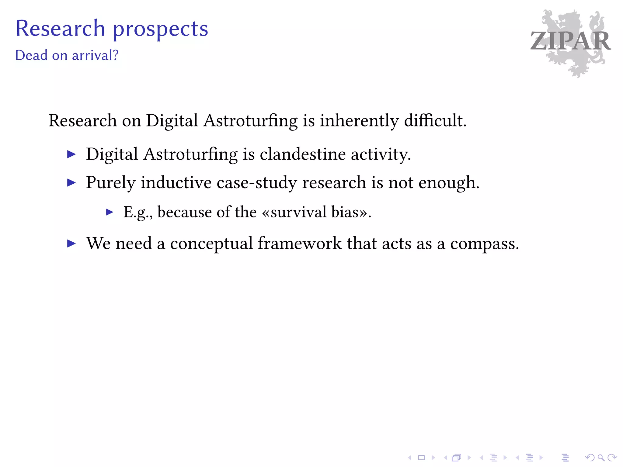 ZIPARResearch prospects
Dead on arrival?
Research on Digital Astroturfing is inherently difficult.
Digital Astroturfing is clandestine activity.
Purely inductive case-study research is not enough.
E.g., because of the «survival bias».
We need a conceptual framework that acts as a compass.
 