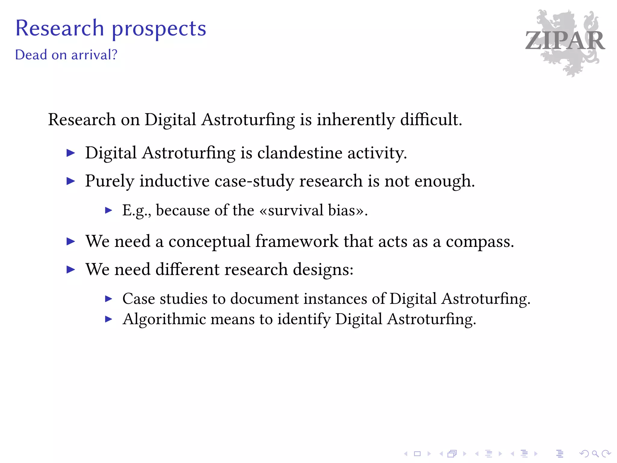 ZIPARResearch prospects
Dead on arrival?
Research on Digital Astroturfing is inherently difficult.
Digital Astroturfing is clandestine activity.
Purely inductive case-study research is not enough.
E.g., because of the «survival bias».
We need a conceptual framework that acts as a compass.
We need different research designs:
Case studies to document instances of Digital Astroturfing.
Algorithmic means to identify Digital Astroturfing.
 