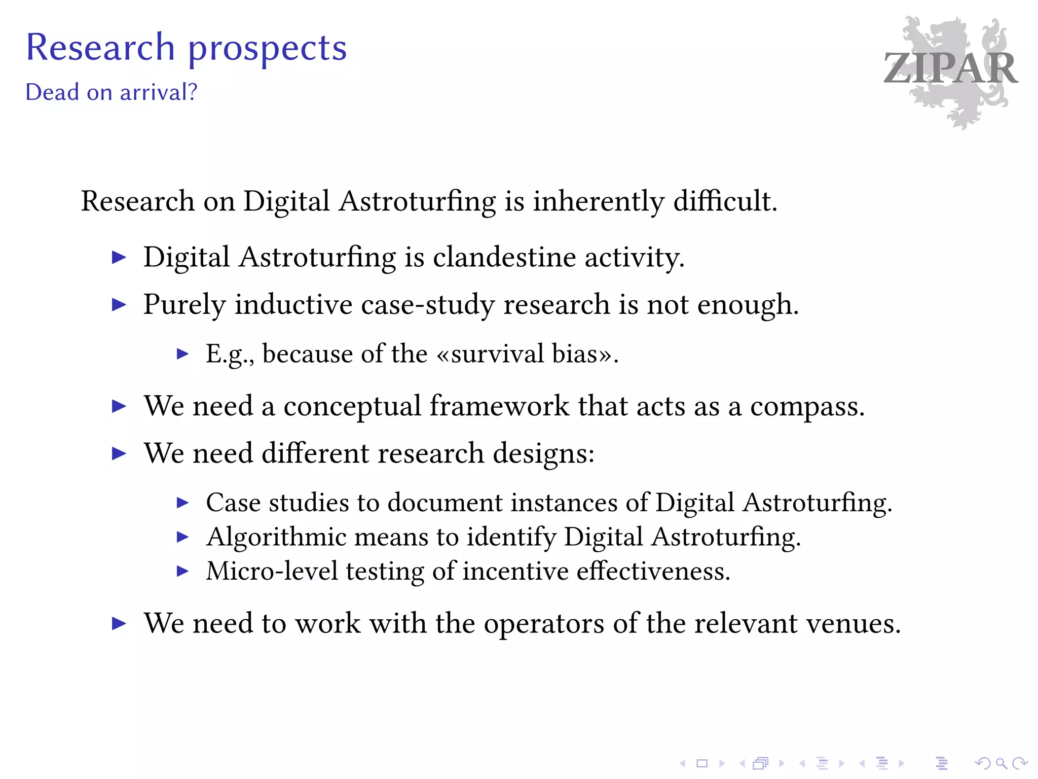 ZIPARResearch prospects
Dead on arrival?
Research on Digital Astroturfing is inherently difficult.
Digital Astroturfing is clandestine activity.
Purely inductive case-study research is not enough.
E.g., because of the «survival bias».
We need a conceptual framework that acts as a compass.
We need different research designs:
Case studies to document instances of Digital Astroturfing.
Algorithmic means to identify Digital Astroturfing.
Micro-level testing of incentive effectiveness.
We need to work with the operators of the relevant venues.
 