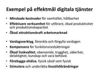 Exempel på effektmål digitala tjänster 
• Minskade kostnader för samhället, hållbarhet 
• Effektivare verksamhet för utförare, ökad produktivitet 
och produktionskapacitet 
• Ökad attraktionskraft arbetsmarknad 
• Vardagsverktyg, förenkla och förgylla vardagen 
• Kompensera för funktionsnedsättningar 
• Ökad livskvalitet; oberoende, trygghet, säkerhet, 
delaktighet, kunskap och vara behövd. 
• Förebygga ohälsa, fysisk såväl som fysisk 
• Stimulera och underlätta livsstilsförändringar 
 