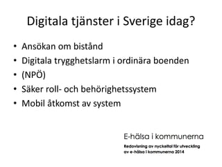 Digitala tjänster i Sverige idag? 
• Ansökan om bistånd 
• Digitala trygghetslarm i ordinära boenden 
• (NPÖ) 
• Säker roll- och behörighetssystem 
• Mobil åtkomst av system 
 