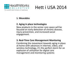 Hett i USA 2014 
1. Wearables 
2. Aging in place technologies 
New products in the senior care space will be 
focused on early detection of chronic disease, 
injury prevention, and increased social 
engagement. 
3. Real-Time Care Management Monitoring 
Combining the movement towards aging in place 
at home with advances in internet, video, and 
wireless technology, it’s the perfect storm for an 
explosion of utilization for digital care 
management and monitoring systems 
 