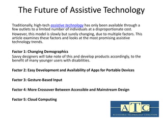 The Future of Assistive Technology 
Traditionally, high-tech assistive technology has only been available through a 
few outlets to a limited number of individuals at a disproportionate cost. 
However, this model is slowly but surely changing, due to multiple factors. This 
article examines these factors and looks at the most promising assistive 
technology trends. 
Factor 1: Changing Demographics 
Savvy designers will take note of this and develop products accordingly, to the 
benefit of many younger users with disabilities. 
Factor 2: Easy Development and Availability of Apps for Portable Devices 
Factor 3: Gesture-Based Input 
Factor 4: More Crossover Between Accessible and Mainstream Design 
Factor 5: Cloud Computing 
 