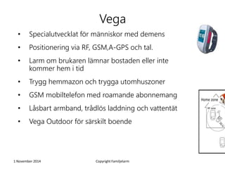 Vega 
• Specialutvecklat för människor med demens 
• Positionering via RF, GSM,A-GPS och tal. 
• Larm om brukaren lämnar bostaden eller inte 
kommer hem i tid 
• Trygg hemmazon och trygga utomhuszoner 
• GSM mobiltelefon med roamande abonnemang 
• Låsbart armband, trådlös laddning och vattentät 
• Vega Outdoor för särskilt boende 
1 November 2014 Copyright Familjelarm 
 