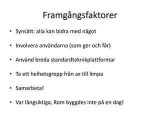 Framgångsfaktorer 
• Synsätt: alla kan bidra med något 
• Involvera användarna (som ger och får) 
• Använd breda standardteknikplattformar 
• Ta ett helhetsgrepp från ax till limpa 
• Samarbeta! 
• Var långsiktiga, Rom byggdes inte på en dag! 
 