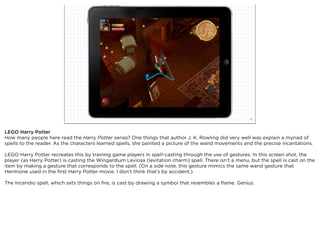 squared ©2012                                                               10



LEGO Harry Potter
How many people here read the Harry Potter series? One things that author J. K. Rowling did very well was explain a myriad of
spells to the reader. As the characters learned spells, she painted a picture of the wand movements and the precise incantations.

LEGO Harry Potter recreates this by training game players in spell-casting through the use of gestures. In this screen shot, the
player (as Harry Potter) is casting the Wingardium Leviosa (levitation charm) spell. There isn’t a menu, but the spell is cast on the
item by making a gesture that corresponds to the spell. (On a side note, this gesture mimics the same wand gesture that
Hermione used in the ﬁrst Harry Potter movie. I don’t think that’s by accident.)

The Incendio spell, which sets things on ﬁre, is cast by drawing a symbol that resembles a ﬂame. Genius.
 