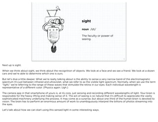 sight

                                                                     noun /sīt/

                                                                     The faculty or power of
                                                                     seeing.




                             squared ©2012                                                                12



Next up is sight.

When we think about sight, we think about the recognition of objects. We look at a face and we see a friend. We look at a dozen
cars and we’re able to determine which one is ours.

But let’s dive a little deeper. What we’re really talking about is the ability to sense a very narrow band of the electromagnetic
spectrum It’s just between infrared and ultraviolet, what we refer to as the visible light spectrum. Normally, when we use the term
“light,” we’re referring to the range of these waves that stimulate the retina in our eyes. Each individual wavelength is
representative of a different color. (Physics again. Ugh.)

The camera app in that smartphone of yours is, at its core, just sensing and recording different wavelengths of light. Your brain is
responsible for the heavy lifting and making sense of it. The act of seeing is so natural that it’s difficult to appreciate the vastly
sophisticated machinery underlying the process. It may come as a surprise, but about one third of the human brain is devoted to
vision. The brain has to perform an enormous amount of work to unambiguously interpret the billions of photos streaming into
the eyes.

Let’s talk about how we can start using this sensed light in some interesting ways.
 