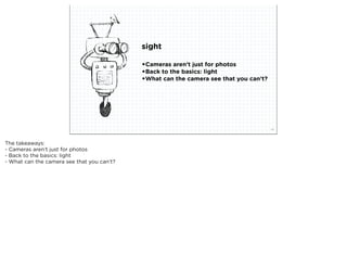 sight

                                            •Cameras aren’t just for photos
                                            •Back to the basics: light
                                            •What can the camera see that you can’t?




                           squared ©2012                                               14



The takeaways:
- Cameras aren’t just for photos
- Back to the basics: light
- What can the camera see that you can’t?
 
