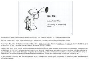 hear-ing

                                                                    noun /ˈhi(ə)riNG/

                                                                    The faculty of perceiving
                                                                    sound.



                             squared ©2012                                                                 15



I promise, I’m really trying to stay away from physics, but I have to go back to it for one more minute.

We just talked about sight. Sight is tied to your retina (and cameras) sensing electromagnetic waves.

Hearing is about the ability to sense sound. Sound is a mechanical wave that is an oscillation of pressure transmitted through a
solid, liquid, or gas, composed of frequencies within the range of hearing.

There’s that word again, range. It’s important because the range that the human ear is capable of is somewhere between 20 Hz
and 20,000 Hz (20 kHz), although these limits are not deﬁnite. They change with age: the more Metallica you listened to as a
young adult, the more likely the upper range has decreased. They also vary by species; other species have a different range of
hearing. For example, dogs can perceive vibrations higher than 20 kHz, but they’re deaf to anything below 40 Hz.

It shouldn’t be surprising that the microphones in your smartphone are designed speciﬁcally to detect sound in the same range
of human hearing.
 