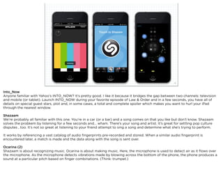 squared ©2012                                                             16



Into_Now
Anyone familiar with Yahoo’s INTO_NOW? It’s pretty good. I like it because it bridges the gap between two channels: television
and mobile (or tablet). Launch INTO_NOW during your favorite episode of Law & Order and in a few seconds, you have all of
details on special guest stars, plot and, in some cases, a total and complete spoiler which makes you want to hurl your iPad
through the nearest window.

Shazaam
We’re probably all familiar with this one. You’re in a car (or a bar) and a song comes on that you like but don’t know. Shazaam
solves the probkem by listening for a few seconds and... wham. There’s your song and artist. It’s great for settling pop culture
disputes , too. It’s not so great at listening to your friend attempt to sing a song and determine what she’s trying to perform.

It works by referencing a vast catalog of audio ﬁngerprints pre-recorded and stored. When a similar audio ﬁngerprint is
encountered later, a match is made and the data along with the song is sent over.

Ocarina (2)
Shazaam is about recognizing music. Ocarina is about making music. Here, the microphone is used to detect air as it ﬂows over
the microphone. As the microphone detects vibrations made by blowing across the bottom of the phone, the phone produces a
sound at a particular pitch based on ﬁnger combinations. (Think: trumpet.)
 