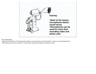 hearing

                                                                •Back to the basics:
                                                                microphones detect
                                                                sound waves
                                                                •Microphones can be
                                                                used for more than
                                                                recording video and
                                                                phone calls
                           squared ©2012                                                        17



The takeaways:
- Back to the basics: Microphones detect sound waves; be innovative in how you leverage them.
- Microphones can be used for more than recording video and phone calls
 